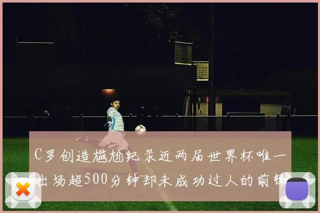 C罗创造尴尬纪录近两届世界杯唯一出场超500分钟却未成功过人的前锋