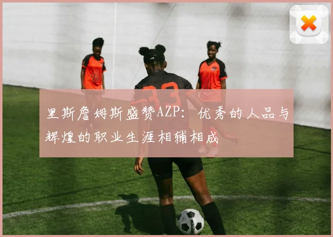 里斯詹姆斯盛赞AZP：优秀的人品与辉煌的职业生涯相辅相成