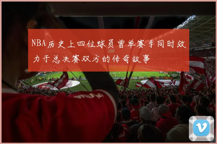 NBA历史上四位球员曾单赛季同时效力于总决赛双方的传奇故事