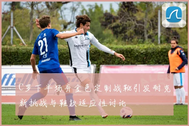 C罗下半场弃金色定制战靴引发耐克新挑战与鞋款适应性讨论