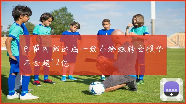 巴萨内部达成一致小蜘蛛转会报价不会超12亿