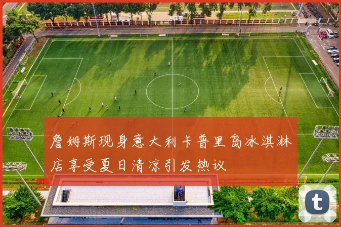 詹姆斯现身意大利卡普里岛冰淇淋店享受夏日清凉引发热议