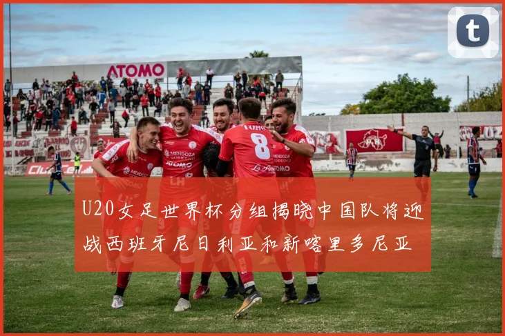 U20女足世界杯分组揭晓中国队将迎战西班牙尼日利亚和新喀里多尼亚