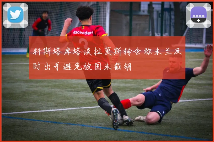 科斯塔库塔谈拉莫斯转会称米兰及时出手避免被国米截胡