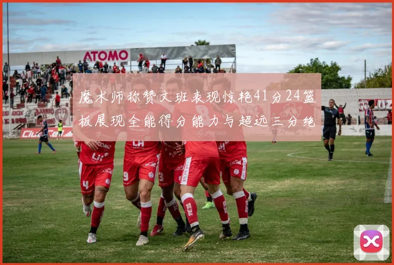 魔术师称赞文班表现惊艳41分24篮板展现全能得分能力与超远三分绝技