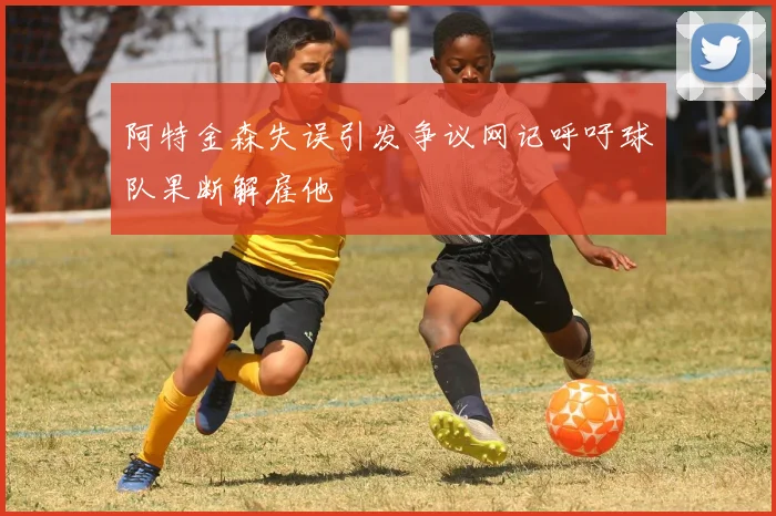 阿特金森失误引发争议网记呼吁球队果断解雇他