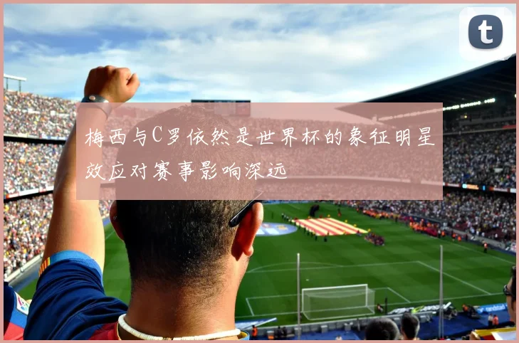 梅西与C罗依然是世界杯的象征明星效应对赛事影响深远