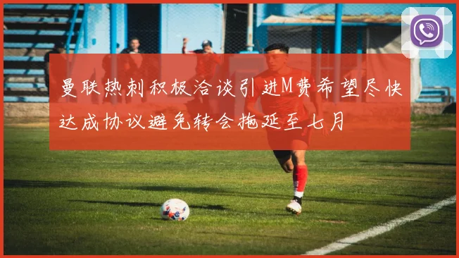 曼联热刺积极洽谈引进M费希望尽快达成协议避免转会拖延至七月