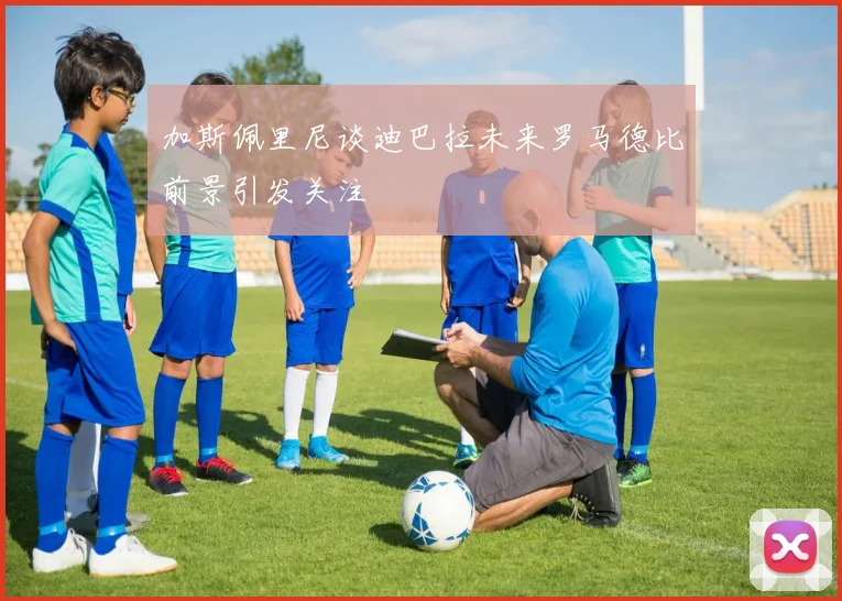 加斯佩里尼谈迪巴拉未来罗马德比前景引发关注