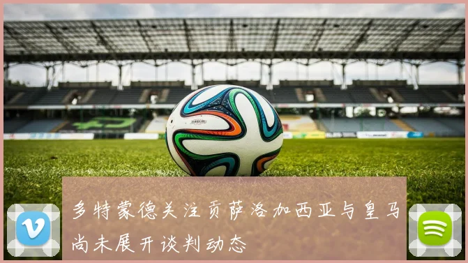 多特蒙德关注贡萨洛加西亚与皇马尚未展开谈判动态