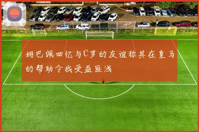 姆巴佩回忆与C罗的友谊称其在皇马的帮助令我受益匪浅